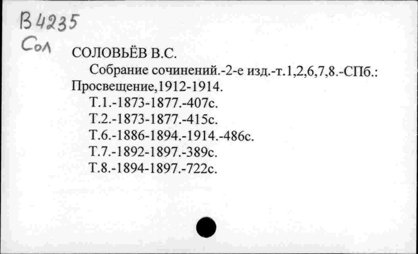 ﻿34235'
<-°Л СОЛОВЬЁВ в.с.
Собрание сочинений.-2-е изд.-т.1,2,6,7,8.-СПб.: Просвещение, 1912-1914.
Т. 1.-1873-1877.-407С.
Т.2.-1873-1877.-415С.
Т.6.-1886-1894.-1914.-486с.
Т.7.-1892-1897.-389с.
Т.8.-1894-1897.-722с.